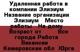 Удаленная работа в компании Элизиум › Название организации ­ Элизиум › Место работы ­ На дому › Возраст от ­ 16 - Все города Работа » Вакансии   . Кемеровская обл.,Юрга г.